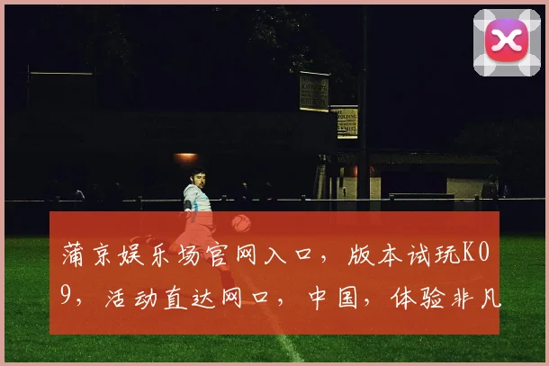 蒲京娱乐场官网入口，版本试玩K09，活动直达网口，中国，体验非凡