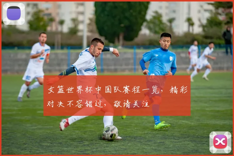 女篮世界杯中国队赛程一览，精彩对决不容错过，敬请关注