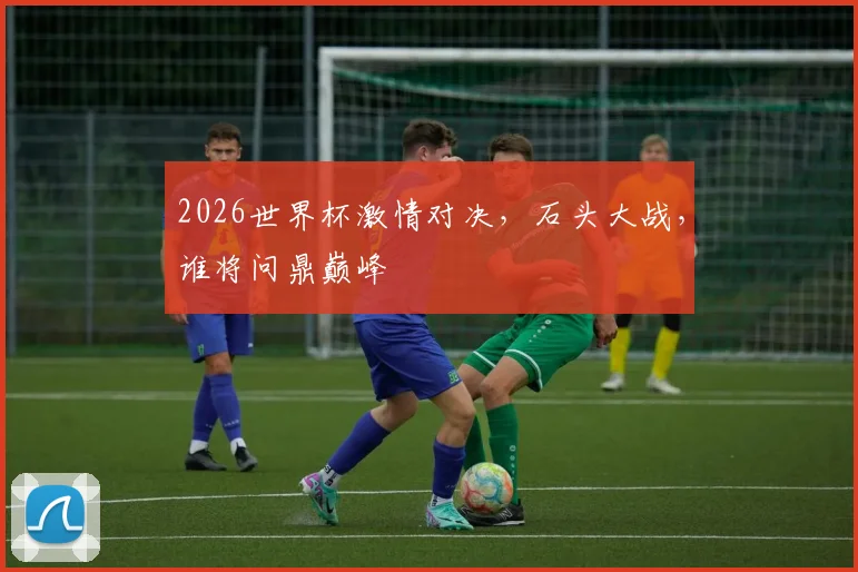 2026世界杯激情对决，石头大战，谁将问鼎巅峰