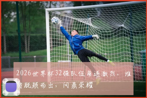 2026世界杯32强队伍角逐激烈，谁将脱颖而出，问鼎荣耀