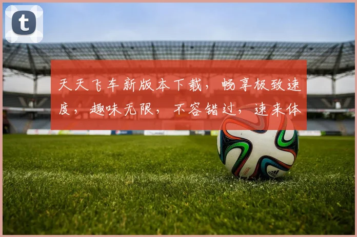 天天飞车新版本下载，畅享极致速度，趣味无限，不容错过，速来体验