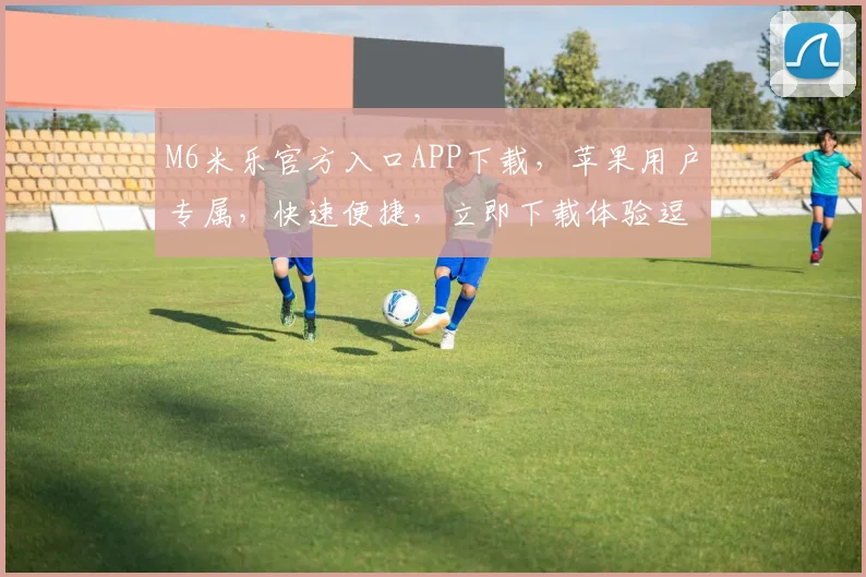 M6米乐官方入口APP下载，苹果用户专属，快速便捷，立即下载体验逗比娱乐